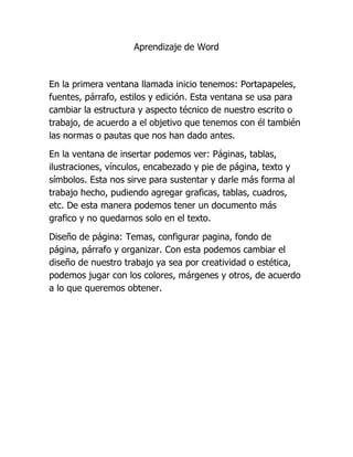 Aprendizaje de Word
En la primera ventana llamada inicio tenemos: Portapapeles,
fuentes, párrafo, estilos y edición. Esta ventana se usa para
cambiar la estructura y aspecto técnico de nuestro escrito o
trabajo, de acuerdo a el objetivo que tenemos con él también
las normas o pautas que nos han dado antes.
En la ventana de insertar podemos ver: Páginas, tablas,
ilustraciones, vínculos, encabezado y pie de página, texto y
símbolos. Esta nos sirve para sustentar y darle más forma al
trabajo hecho, pudiendo agregar graficas, tablas, cuadros,
etc. De esta manera podemos tener un documento más
grafico y no quedarnos solo en el texto.
Diseño de página: Temas, configurar pagina, fondo de
página, párrafo y organizar. Con esta podemos cambiar el
diseño de nuestro trabajo ya sea por creatividad o estética,
podemos jugar con los colores, márgenes y otros, de acuerdo
a lo que queremos obtener.