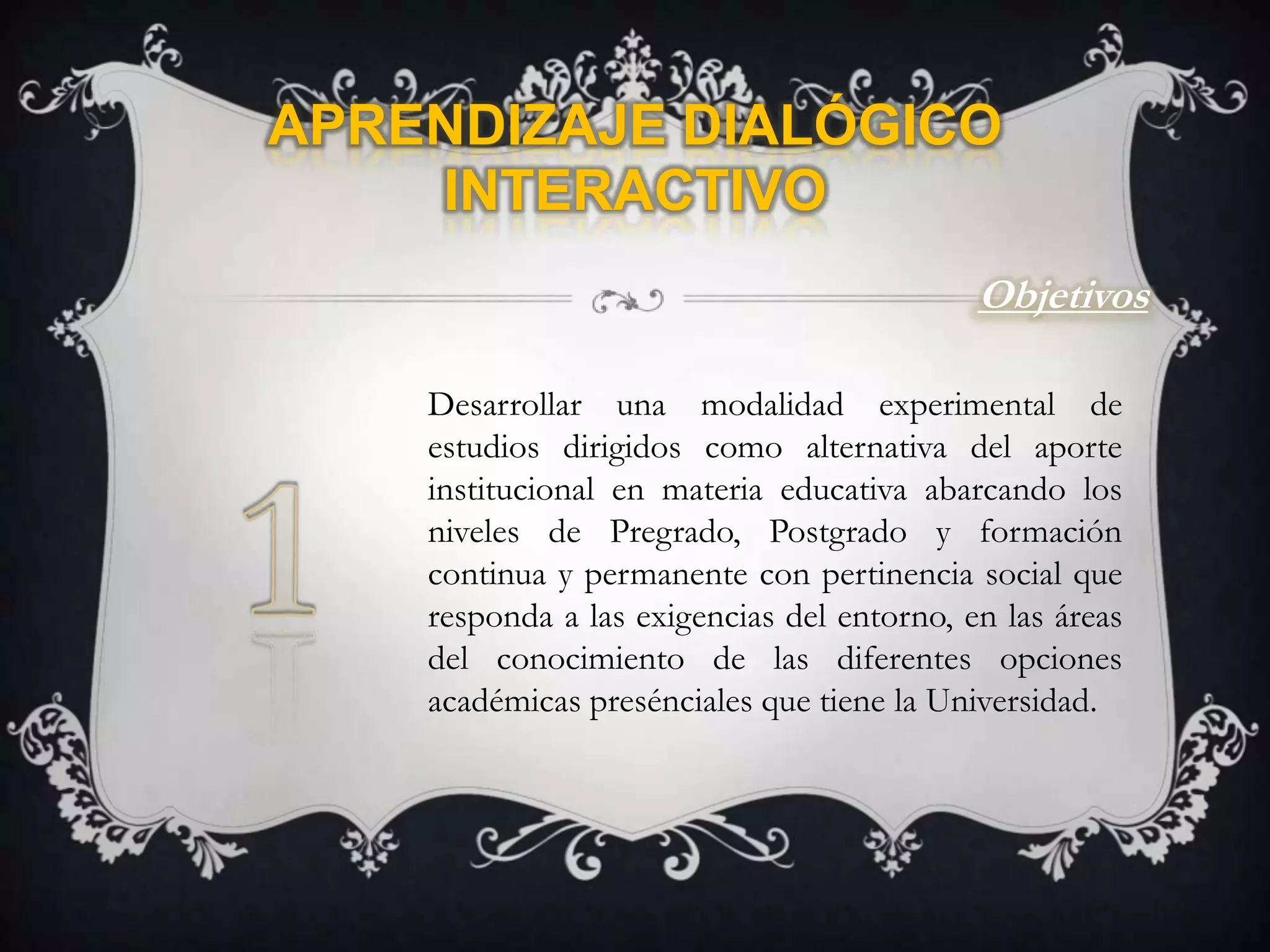 Aprendizaje Dialógico InteractivoObjetivosDesarrollar una modalidad experimental de estudios dirigidos como alternativa del aporte institucional en materia educativa abarcando los niveles de Pregrado, Postgrado y formación continua y permanente con pertinencia social que responda a las exigencias del entorno, en las áreas del conocimiento de las diferentes opciones académicas presénciales que tiene la Universidad.1