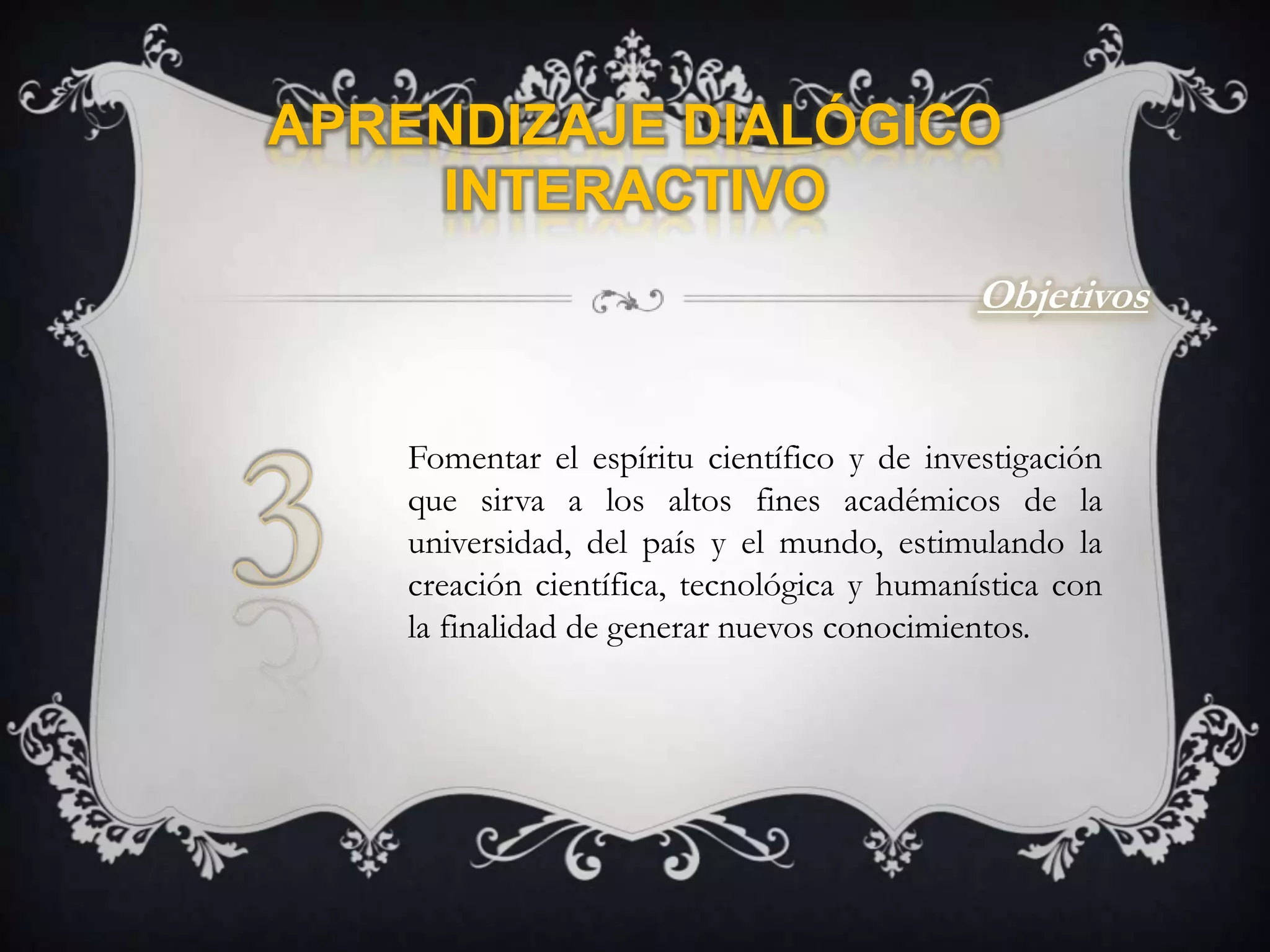 Aprendizaje Dialógico InteractivoObjetivos3Fomentar el espíritu científico y de investigación que sirva a los altos fines académicos de la universidad, del país y el mundo, estimulando la creación científica, tecnológica y humanística con la finalidad de generar nuevos conocimientos.