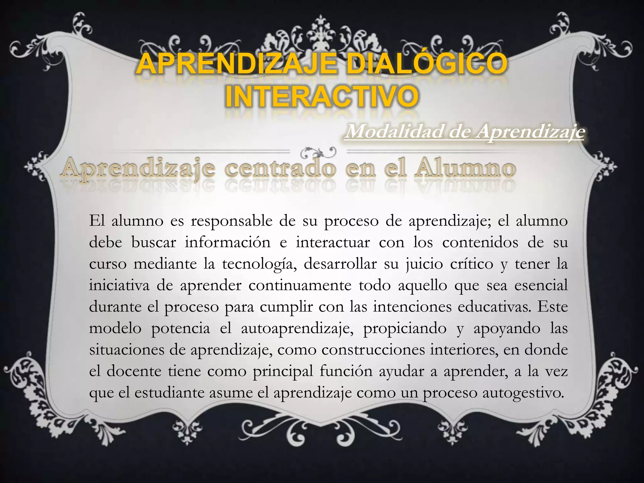 Aprendizaje Dialógico InteractivoModalidad de AprendizajeAprendizaje centrado en el AlumnoEl alumno es responsable de su proceso de aprendizaje; el alumno debe buscar información e interactuar con los contenidos de su curso mediante la tecnología, desarrollar su juicio crítico y tener la iniciativa de aprender continuamente todo aquello que sea esencial durante el proceso para cumplir con las intenciones educativas. Este modelo potencia el autoaprendizaje, propiciando y apoyando las situaciones de aprendizaje, como construcciones interiores, en donde el docente tiene como principal función ayudar a aprender, a la vez que el estudiante asume el aprendizaje como un proceso autogestivo.
