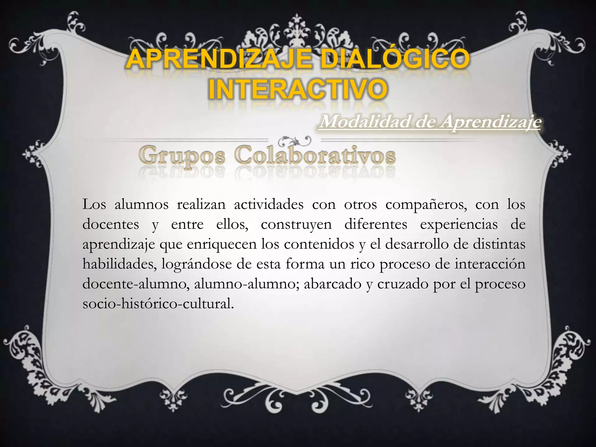 Aprendizaje Dialógico InteractivoModalidad de AprendizajeGrupos ColaborativosLos alumnos realizan actividades con otros compañeros, con los docentes y entre ellos, construyen diferentes experiencias de aprendizaje que enriquecen los contenidos y el desarrollo de distintas habilidades, lográndose de esta forma un rico proceso de interacción docente-alumno, alumno-alumno; abarcado y cruzado por el proceso socio-histórico-cultural. 