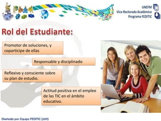Promotor de soluciones, y
  coparticipe de ellas

                        Responsable y disciplinado

  Reflexivo y consciente sobre
  su plan de estudio.

                               Actitud positiva en el empleo
                               de las TIC en el ámbito
                               educativo.


Diseñada por: Equipo FEDITIC (2011)
 