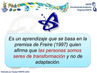 Es un aprendizaje que se basa en la
            premisa de Freire (1997) quien
           afirma que las personas somos
           seres de transformación y no de
                      adaptación.
Diseñada por: Equipo FEDITIC (2011)
 