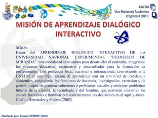 Misión
          Hacer del APRENDIZAJE DIALÓGICO INTERACTIVO DE LA
          UNIVERSIDAD NACIONAL EXPERIMENTAL "FRANCISCO DE
          MIRANDA", una modalidad innovadora para desarrollar el currículo, integrando
          los procesos educativo, instructivo y desarrollador para la formación de
          profesionales. Con presencia local, nacional e internacional, convirtiendo a la
          UNEFM en una organización de aprendizaje con un alto nivel de excelencia
          académica, conjugando las funciones de docencia, investigación, extensión y de
          gestión, capaz de plantear soluciones a problemas actuales y anticipar problemas
          futuros de la ciencia, la tecnología y del hombre, que permitan encontrar los
          cauces favorables e iluminar convenientemente las decisiones en el aquí y ahora.
          Coello, Hernández y Subero (2002).



Diseñada por: Equipo FEDITIC (2011)
 