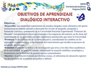 Objetivos:
    •Desarrollar una modalidad experimental de estudios dirigidos como alternativa del aporte
    institucional en materia educativa abarcando los niveles de pregrado, postgrado y
    formación continua y permanente de la Universidad Nacional Experimental "Francisco de
    Miranda", con pertinencia social que responda a las exigencias del entorno, en las áreas del
    conocimiento de las diferentes opciones académicas presénciales que tiene la Universidad.
    •Promover la diversificación de la oferta educativa, considerando los cambios en los
    segmentos ocupacionales y en las fronteras del conocimiento que incidan en procesos de
    desarrollo del entorno.
    •Fomentar el espíritu científico y de investigación que sirva a los altos fines académicos
    de la universidad, del país y el mundo, estimulando la creación científica, tecnológica y
    humanística con la finalidad de generar nuevos conocimientos.
    •Insertar a la población limitada por diversas causas, al subsistema de educación superior
    sin desvincularla de su entorno geográfico o laboral.


Diseñada por: Equipo FEDITIC (2011)
 