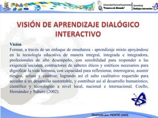 Visión
Formar, a través de un enfoque de enseñanza - aprendizaje mixto apoyándose
en la tecnología educativa de manera integral, integrada e integradora,
profesionales de alto desempeño, con sensibilidad para responder a las
exigencia sociales, contructores de saberes éticos y estéticos necesarios para
dignificar la vida humana, con capacidad para reflexionar, interrogarse, asumir
riesgos, actuar y cambiar, logrando así el salto cualitativo requerido para
acceder a un desarrollo sustentable, y contribuir así al desarrollo humanístico,
científico y tecnológico a nivel local, nacional e internacional. Coello,
Hernández y Subero (2002).




                                               Diseñada por: FEDITIC (2011)
 