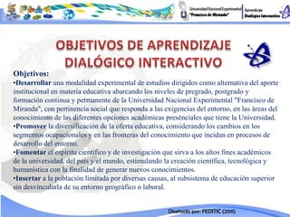 Objetivos:
•Desarrollar una modalidad experimental de estudios dirigidos como alternativa del aporte
institucional en materia educativa abarcando los niveles de pregrado, postgrado y
formación continua y permanente de la Universidad Nacional Experimental "Francisco de
Miranda", con pertinencia social que responda a las exigencias del entorno, en las áreas del
conocimiento de las diferentes opciones académicas presénciales que tiene la Universidad.
•Promover la diversificación de la oferta educativa, considerando los cambios en los
segmentos ocupacionales y en las fronteras del conocimiento que incidan en procesos de
desarrollo del entorno.
•Fomentar el espíritu científico y de investigación que sirva a los altos fines académicos
de la universidad, del país y el mundo, estimulando la creación científica, tecnológica y
humanística con la finalidad de generar nuevos conocimientos.
•Insertar a la población limitada por diversas causas, al subsistema de educación superior
sin desvincularla de su entorno geográfico o laboral.


                                                     Diseñada por: FEDITIC (2011)
 