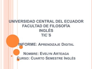 UNIVERSIDAD CENTRAL DEL ECUADOR
FACULTAD DE FILOSOFÍA
INGLÉS
TIC´S
INFORME: APRENDIZAJE DIGITAL
NOMBRE: EVELYN ARTEAGA
CURSO: CUARTO SEMESTRE INGLÉS
 