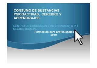 CONSUMO DE SUSTANCIAS
PSICOACTIVAS, CEREBRO Y
APRENDIZAJES

CENTRO DE EDUCACIÓN E INTERNAMIENTO PR
MEDIDA JUDICIAL
              Formación para profesionales
                         2010
 