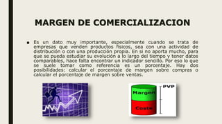 MARGEN DE COMERCIALIZACION
■ Es un dato muy importante, especialmente cuando se trata de
empresas que venden productos físicos, sea con una actividad de
distribución o con una producción propia. En si no aporta mucho, para
que se pueda estudiar su evolución a lo largo del tiempo y tener datos
comparables, hace falta encontrar un indicador sencillo. Por eso lo que
se suele tomar como referencia es un porcentaje. Hay dos
posibilidades: calcular el porcentaje de margen sobre compras o
calcular el porcentaje de margen sobre ventas.
 