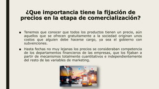¿Que importancia tiene la fijación de
precios en la etapa de comercialización?
■ Tenemos que conocer que todos los productos tienen un precio, aún
aquellos que se ofrecen gratuitamente a la sociedad originan unos
costos que alguien debe hacerse cargo, ya sea el gobierno con
subvenciones.
■ Hasta fechas no muy lejanas los precios se consideraban competencia
de los departamentos financieros de las empresas, que los fijaban a
partir de mecanismos totalmente cuantitativos e independientemente
del resto de las variables de marketing.
 