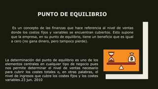 PUNTO DE EQUILIBRIO
Es un concepto de las finanzas que hace referencia al nivel de ventas
donde los costos fijos y variables se encuentran cubiertos. Esto supone
que la empresa, en su punto de equilibrio, tiene un beneficio que es igual
a cero (no gana dinero, pero tampoco pierde).
La determinación del punto de equilibrio es uno de los
elementos centrales en cualquier tipo de negocio pues
nos permite determinar el nivel de ventas necesario
para cubrir los costes totales o, en otras palabras, el
nivel de ingresos que cubre los costes fijos y los costes
variables.23 jun. 2010
 