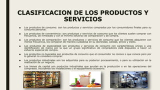 CLASIFICACION DE LOS PRODUCTOS Y
SERVICIOS
■ Los productos de consumo: son los productos y servicios comprados por los consumidores ﬁnales para su
consumo personal.
■ Los productos de conveniencia: son productos y servicios de consumo que los clientes suelen comprar con
frecuencia, de inmediato y con el mínimo esfuerzo de comparación y de compra.
■ Los productos de comparación: son los productos y servicios de consumo que los clientes adquieren con
menos frecuencia, los comparan de manera cuidadosa en su idoneidad, calidad, precio y estilo.
■ Los productos de especialidad son productos y servicios de consumo con características únicas o una
identiﬁcación de marca por la que un grupo signiﬁcativo de compradores está dispuesto a hacer un
esfuerzo especial de compra.
■ Los productos no buscados son productos de consumo que el consumidor no conoce o que conoce pero por
lo general no considera comprar.
■ Los productos industriales son los adquiridos para su posterior procesamiento, o para su utilización en la
realización de un negocio.
■ Los bienes de capital son productos industriales que ayudan en la producción o en las operaciones del
comprador, incluyendo las instalaciones y el equipamiento accesorio.
 