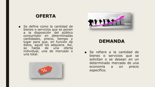 OFERTA
■ Se define como la cantidad de
bienes o servicios que se ponen
a la disposición del público
consumidor en determinadas
cantidades, precio, tiempo y
lugar para que, en función de
éstos, aquél los adquiera. Así,
se habla de una oferta
individual, una de mercado o
una total.
DEMANDA
■ Se refiere a la cantidad de
bienes o servicios que se
solicitan o se desean en un
determinado mercado de una
economía a un precio
específico.
 