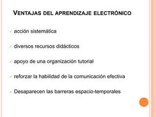 VENTAJAS DEL APRENDIZAJE ELECTRÓNICO
 acción sistemática
 diversos recursos didácticos
 apoyo de una organización tutorial
 reforzar la habilidad de la comunicación efectiva
 Desaparecen las barreras espacio-temporales
 