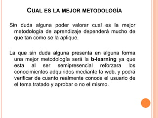 CUAL ES LA MEJOR METODOLOGÍA
Sin duda alguna poder valorar cual es la mejor
metodología de aprendizaje dependerá mucho de
que tan como se la aplique.
La que sin duda alguna presenta en alguna forma
una mejor metodología será la b-learning ya que
esta al ser semipresencial reforzara los
conocimientos adquiridos mediante la web, y podrá
verificar de cuanto realmente conoce el usuario de
el tema tratado y aprobar o no el mismo.
 