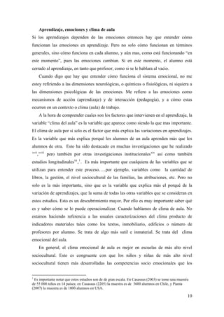 Aprendizaje, emociones y clima de aula
Si los aprendizajes dependen de las emociones entonces hay que entender cómo
funcionan las emociones en aprendizaje. Pero no solo cómo funcionan en términos
generales, sino cómo funciona en cada alumno, y aún mas, como está funcionando “en
este momento”, pues las emociones cambian. Si en este momento, el alumno está
cerrado al aprendizaje, en tanto que profesor, como si se le hablara al vacío.
Cuando digo que hay que entender cómo funciona el sistema emocional, no me
estoy refiriendo a las dimensiones neurológicas, o químicas o fisiológicas, ni siquiera a
las dimensiones psicológicas de las emociones. Me refiero a las emociones como
mecanismos de acción (aprendizaje) y de interacción (pedagogía), y a cómo estas
ocurren en un contexto o clima (aula) de trabajo.
A la hora de comprender cuales son los factores que intervienen en el aprendizaje, la
variable “clima del aula” es la variable que aparece como siendo la que mas importante.
El clima de aula por si solo es el factor que más explica las variaciones en aprendizajes.
Es la variable que más explica porqué los alumnos de un aula aprenden más que los
alumnos de otra. Esto ha sido destacado en muchas investigaciones que he realizado
xvii
,xviii
pero también por otras investigaciones institucionalesxix
así como también
estudios longitudinalesxx
,1
. Es más importante que cualquiera de las variables que se
utilizan para entender este proceso…..por ejemplo, variables como la cantidad de
libros, la gestión, el nivel sociocultural de las familias, las atribuciones, etc. Pero no
solo es la más importante, sino que es la variable que explica más el porqué de la
variación de aprendizajes, que la suma de todas las otras variables que se consideran en
estos estudios. Esto es un descubrimiento mayor. Por ello es muy importante saber qué
es y saber cómo se lo puede operacionalizar. Cuando hablamos de clima de aula. No
estamos haciendo referencia a las usuales caracterizaciones del clima producto de
indicadores materiales tales como los textos, inmobiliario, edificios o número de
profesores por alumno. Se trata de algo más sutil e inmaterial. Se trata del clima
emocional del aula.
En general, el clima emocional de aula es mejor en escuelas de más alto nivel
sociocultural. Esto es congruente con que los niños y niñas de más alto nivel
sociocultural tienen más desarrolladas las competencias socio emocionales que los
1
Es importante notar que estos estudios son de de gran escala. En Casassus (2003) se tomo una muestra
de 55 000 niños en 14 países; en Casassus (2205) la muestra es de 3600 alumnos en Chile, y Pianta
(2007) la muestra es de 1000 alumnos en USA.
10
 