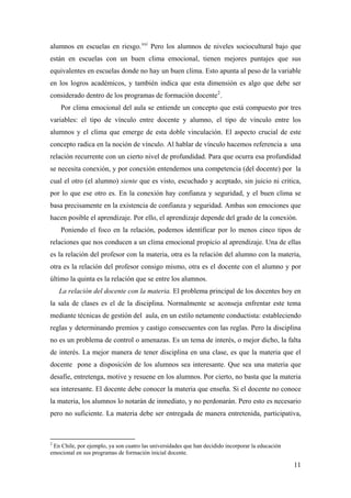 alumnos en escuelas en riesgo.xxi
Pero los alumnos de niveles sociocultural bajo que
están en escuelas con un buen clima emocional, tienen mejores puntajes que sus
equivalentes en escuelas donde no hay un buen clima. Esto apunta al peso de la variable
en los logros académicos, y también indica que esta dimensión es algo que debe ser
considerado dentro de los programas de formación docente2
.
Por clima emocional del aula se entiende un concepto que está compuesto por tres
variables: el tipo de vínculo entre docente y alumno, el tipo de vínculo entre los
alumnos y el clima que emerge de esta doble vinculación. El aspecto crucial de este
concepto radica en la noción de vínculo. Al hablar de vínculo hacemos referencia a una
relación recurrente con un cierto nivel de profundidad. Para que ocurra esa profundidad
se necesita conexión, y por conexión entendemos una competencia (del docente) por la
cual el otro (el alumno) siente que es visto, escuchado y aceptado, sin juicio ni critica,
por lo que ese otro es. En la conexión hay confianza y seguridad, y el buen clima se
basa precisamente en la existencia de confianza y seguridad. Ambas son emociones que
hacen posible el aprendizaje. Por ello, el aprendizaje depende del grado de la conexión.
Poniendo el foco en la relación, podemos identificar por lo menos cinco tipos de
relaciones que nos conducen a un clima emocional propicio al aprendizaje. Una de ellas
es la relación del profesor con la materia, otra es la relación del alumno con la materia,
otra es la relación del profesor consigo mismo, otra es el docente con el alumno y por
último la quinta es la relación que se entre los alumnos.
La relación del docente con la materia. El problema principal de los docentes hoy en
la sala de clases es el de la disciplina. Normalmente se aconseja enfrentar este tema
mediante técnicas de gestión del aula, en un estilo netamente conductista: estableciendo
reglas y determinando premios y castigo consecuentes con las reglas. Pero la disciplina
no es un problema de control o amenazas. Es un tema de interés, o mejor dicho, la falta
de interés. La mejor manera de tener disciplina en una clase, es que la materia que el
docente pone a disposición de los alumnos sea interesante. Que sea una materia que
desafíe, entretenga, motive y resuene en los alumnos. Por cierto, no basta que la materia
sea interesante. El docente debe conocer la materia que enseña. Si el docente no conoce
la materia, los alumnos lo notarán de inmediato, y no perdonarán. Pero esto es necesario
pero no suficiente. La materia debe ser entregada de manera entretenida, participativa,
2
En Chile, por ejemplo, ya son cuatro las universidades que han decidido incorporar la educación
emocional en sus programas de formación inicial docente.
11
 