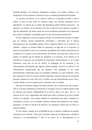 haciendo dialogar a los alumnos, trabajando en grupos, con medios variados y con
imaginación. Si los alumnos se interesan en esto, no habrán problemas de disciplina.
La relación del alumno con la materia. Arriba, en el ejemplo de Pedro e Inés el
énfasis se puso en que todos los alumnos tienen una relación emocional con el
aprendizaje. La materia que es objeto del aprendizaje gatilla distintas emociones – de
apertura o de rechazo -en los alumnos. Por ello la selección de la materia a estudiar es
algo de importancia. De hecho, quizá uno de los problemas principales en la educación
hoy en día, es responder la pregunta ¿qué es lo que vale la pena aprender hoy?
En esto, digámoslo, existe un supuesto erróneo. En el diseño del currículo se supone
que los alumnos estarán naturalmente interesados y motivados por la materia
determinada por las autoridades adultas. Pero el supuesto debería ser el contrario. En
realidad, ¿porqué un alumno habría de interesarse en algo que no le concierne, al
menos en el presente? Si ello es así, entonces, el problema de la relación del alumno con
la materia, no se genera en las motivaciones del alumno, sino más bien, radica en los
adultos: en aquello que los adultos les proponen a los alumnos. Si la materia no se
transforma en algo que sea susceptible de interesarles intrínsecamente, si se les pide
memorizar cosas que no son de interés, la pedagogía de las amenazas y los
reforzamientos solo lograrán que algunos alumnos puedan devolver (¿“salivar”?) las
informaciones condicionadas por los docentes. Esta pedagogía se ha vuelto
particularmente inadecuadas para las sociedades modernas (¿o post modernas o post
post modernas?) como las nuestras, donde la apertura a mayores espacios de autonomía
personal, requieren no solo saber leer y escribir, sino que principalmente querer leer y
escribir; donde no solo se requiere parecer decente, sino ser decente.
Para que los alumnos tengan una buena relación con la materia hay dos caminos.
Uno es el camino conductista, el del premio y el castigo. En este, el adulto impone sobre
los alumnos una materia, independiente de si ésta les atrae o no; pero que es – la
mayoría de las veces -dependiente del miedo que siente el alumno de lo que le puede
ocurrir si no aprende. Este camino siembra el resentimiento que tarde o temprano se
cosechará en el aula o en la sociedad. Nuestros sistemas han optado por este camino,
ajustando a él todas las técnicas de presión y de (supuesto) control que les ofrece la
gestión moderna.
El otro camino, emerge de la posibilidad de que el alumno establezca sus propias
conexiones con el mundo. Hacer que el alumno sienta que la materia que se enseña le
concierne a él personalmente.xxii
Que él es activo en la determinación de la
12
 