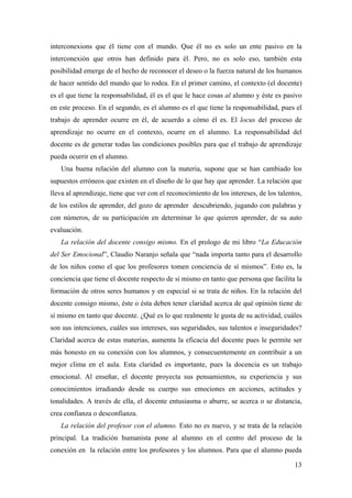 interconexions que él tiene con el mundo. Que él no es solo un ente pasivo en la
interconexión que otros han definido para él. Pero, no es solo eso, también esta
posibilidad emerge de el hecho de reconocer el deseo o la fuerza natural de los humanos
de hacer sentido del mundo que lo rodea. En el primer camino, el contexto (el docente)
es el que tiene la responsabilidad, él es el que le hace cosas al alumno y éste es pasivo
en este proceso. En el segundo, es el alumno es el que tiene la responsabilidad, pues el
trabajo de aprender ocurre en él, de acuerdo a cómo él es. El locus del proceso de
aprendizaje no ocurre en el contexto, ocurre en el alumno. La responsabilidad del
docente es de generar todas las condiciones posibles para que el trabajo de aprendizaje
pueda ocurrir en el alumno.
Una buena relación del alumno con la materia, supone que se han cambiado los
supuestos erróneos que existen en el diseño de lo que hay que aprender. La relación que
lleva al aprendizaje, tiene que ver con el reconocimiento de los intereses, de los talentos,
de los estilos de aprender, del gozo de aprender descubriendo, jugando con palabras y
con números, de su participación en determinar lo que quieren aprender, de su auto
evaluación.
La relación del docente consigo mismo. En el prologo de mi libro “La Educación
del Ser Emocional”, Claudio Naranjo señala que “nada importa tanto para el desarrollo
de los niños como el que los profesores tomen conciencia de sí mismos”. Esto es, la
conciencia que tiene el docente respecto de si mismo en tanto que persona que facilita la
formación de otros seres humanos y en especial si se trata de niños. En la relación del
docente consigo mismo, éste o ésta deben tener claridad acerca de qué opinión tiene de
sí mismo en tanto que docente. ¿Qué es lo que realmente le gusta de su actividad, cuáles
son sus intenciones, cuáles sus intereses, sus seguridades, sus talentos e inseguridades?
Claridad acerca de estas materias, aumenta la eficacia del docente pues le permite ser
más honesto en su conexión con los alumnos, y consecuentemente en contribuir a un
mejor clima en el aula. Esta claridad es importante, pues la docencia es un trabajo
emocional. Al enseñar, el docente proyecta sus pensamientos, su experiencia y sus
conocimientos irradiando desde su cuerpo sus emociones en acciones, actitudes y
tonalidades. A través de ella, el docente entusiasma o aburre, se acerca o se distancia,
crea confianza o desconfianza.
La relación del profesor con el alumno. Esto no es nuevo, y se trata de la relación
principal. La tradición humanista pone al alumno en el centro del proceso de la
conexión en la relación entre los profesores y los alumnos. Para que el alumno pueda
13
 