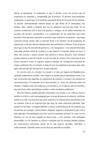 abrirse al aprendizaje, lo importante es que el alumno sienta (no piense) que su
experiencia es respetada y comprendida por el profesor. El docente emocionalmente
competente, es aquél que ve el trasfondo emocional detrás de los actos de los alumnos.
El docente emocionalmente maduro puede ver que detrás de la indisciplina, hay
miedos, rabia, orgullo o disgusto que son los elementos que hay que tratar. En un
contexto conductista, ello se trata con premios o castigos, en un medio humanista, las
acciones del docente corresponden a su comprensión de las emociones que están
presentes. Para que haya conexión, es central es que el profesor sea genuino – que tenga
conexión consigo mismo. Que su posición frente a los alumnos sea de aceptación, de
manera que se dé una relación interpersonal entre profesores y alumnos. Esto no quiere
decir que se trate de una relación permisiva, o de “amiguismo”. Una relación emocional
consciente permite actuar de acuerdo a lo que requiere la relación, puede ser suave o
dura, más cercana o menos cercana, mas directiva o menos directiva. Unos alumnos
pueden requerir un tipo de vínculo, y otros, otro tipo de vínculo. No se trata aquí de una
escala normativa como lo sugieren algunos enfoques de inteligencia emocional de
origen conductual. Por el contrario se trata de tener la competencia necesaria para saber
quién necesita qué tipo de relación y en qué momento.
La relación entre los alumnos La escuela y el aula son lugares privilegiados para
aprender competencias sociales. Estos lugares se prestan para el aprendizaje social, si es
que los docentes han adquirido, la competencia de contener y sostener a los alumnos en
sus interacciones. Un propósito de la tarea docente, es nutrir las relaciones entre los
alumnos. Cuando existe una tendencia a la crueldad y a la violencia entre los alumnos,
hay mal clima, malos aprendizajes sociales y malos resultados académicos.
Pero los alumnos pueden aprender relacionarse con respeto y sin violencia. Esto es
posible si se lleva a cabo una pedagogía que se ocupe de generar un clima de confianza
mutua en la sala. Una docencia que pone atención a las interacciones emocionales entre
los alumnos. Éste es un requisito para que haya un clima emocional adecuado. Para
generar un tal clima, se requiere permitir y activar la participación de los alumnos, que
les permita, por ejemplo, colectivamente proponer, negociar y determinar lo que vale la
pena aprender. Una pedagogía cuyo foco esta en el principio de hacer las cosas con los
alumnos, en vez de una ocupada en hacer cosas a los alumnos. Una pedagogía
desarrollada con los alumnos se orienta a estimular que los alumnos puedan expresar
sus motivaciones intrínsecas acerca de lo que quieren aprender, individual y
colectivamente. Aprender juntos es mas fácil que aprender en soledad.
14
 