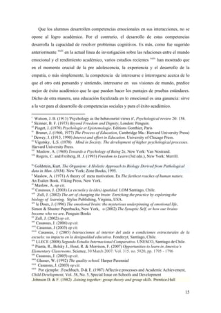 Que los alumnos desarrollen competencias emocionales en sus interacciones, no se
opone al logro académico. Por el contrario, el desarrollo de estas competencias
desarrolla la capacidad de resolver problemas cognitivos. Es más, como fue sugerido
anteriormente xxiii
en la actual línea de investigación sobre las relaciones entre el mundo
emocional y el rendimiento académico, varios estudios recientes xxiv
han mostrado que
en el momento crucial de la pre adolescencia, la experiencia y el desarrollo de la
empatía, o más simplemente, la competencia de interesarse e interrogarse acerca de lo
que el otro está pensando y sintiendo, interesarse en sus visiones de mundo, predice
mejor de éxito académico que lo que pueden hacer los puntajes de pruebas estándares.
Dicho de otra manera, una educación focalizada en lo emocional es una ganancia: sirve
a la vez para el desarrollo de competencias sociales y para el éxito académico.
i
Watson, J. B. (1913) 'Psychology as the behavourist views it', Psychological review 20: 158.
ii
Skinner, B. F. (1973) Beyond Freedom and Dignity, London: Penguin.
iii
Piaget, J. (1970) Psychologie et Epistemologie. Editions Gonthier, Paris
iv
Bruner, J. (1960, 1977) The Process of Education, Cambridge Ma.: Harvard University Press)
v
Dewey, J. (1913, 1990) Interest and effort in Education. University of Chicago Press.
vi
Vigotsky, L.S. (1978) Mind in Society. The development of higher psychological processes.
Harvard University Press.
vii
Maslow, A. (1968) Towards a Psychology of Being 2e, New York: Van Nostrand.
viii
Rogers, C. and Freiberg, H. J. (1993) Freedom to Learn (3rd edn.), New York: Merrill.
ix
Goldstein, Kurt. The Organism: A Holistic Approach to Biology Derived from Pathological
data in Man. (1934). New York: Zone Books, 1995.
x
Maslow, A. (1971) A theory of meta motivation. En The farthest reaches of human nature.
An Esalen Book, Viking Press, New York.
xi
Maslow, A. op cit.
xii
Casassus, J. (2003) La escuela y la (des) igualdad. LOM Santiago, Chile.
xiii
Zull, J. (2002) The art of changing the brain: Enriching the practice by exploring the
biology of learning. Stylus Publishing, Virginia, USA.
xiv
le Doux, J. (1996) The emotional brain: the mysterious underpinning of emotional life,
Simon & Shuster Paperbacks, New York, o (2002) The Synaptic Self, or how our brains
become who we are. Penguin Books
xv
Zull, J. (2002) op cit.
xvi
Casassus, J. (2006) op cit.
xvii
Casassus, J (2003) op cit.
xviii
Casassus, J (2005) Interacciones al interior del aula o condiciones estructurales de la
escuela: su impacto en la desigualdad educativa. Fondecyt, Santiago, Chile.
xix
LLECE (2008) Segundo Estudio Internacional Comparativo. UNESCO, Santiago de Chile.
xx
Pianta, R., Belsky J., Hout, R. & Morrison, F. (2007) Opportunities to learn in America’s
Elementary Classrooms. Science, 30 March 2007: Vol. 315. no. 5820, pp. 1795 - 1796
xxi
Casassus, J. (2005) op cit.
xxii
Glasser, W. (1992) The quality school. Harper Perennial
xxiii
Casassus, J. (2003) op cit.
xxiv
Por ejemplo: .Feschbach, D & E. (1987) Affective processes and Academic Achievement,
Child Development, Vol. 58, No. 5, Special Issue on Schools and Development
.Johnson D. & F. (1982) Joining together: group theory and group skills. Prentice-Hall
15
 