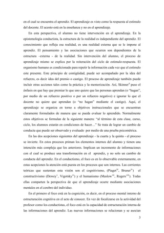 en el cual se encuentra el aprendiz. El aprendizaje es visto como la respuesta al estímulo
del docente. El acento está en la enseñanza y no en el aprendizaje.
En esta perspectiva, el alumno no tiene intervención en el aprendizaje. En la
epistemología conductista, la estructura de la realidad es independiente del aprendiz. El
conocimiento que refleja esa realidad, es una realidad externa que se le impone al
aprendiz. El pensamiento y las asociaciones que ocurren son dependientes de la
estructura –externa - de la realidad. Sin intervención del alumno, el proceso de
aprendizaje mismo se explica por la reiteración del ciclo de estimulo-respuesta. El
organismo humano es condicionado para repetir la información cada vez que el estímulo
este presente. Este principio de contigüidad, puede ser acompañado por la idea del
refuerzo, es decir idea del premio o castigo. El proceso de aprendizaje también puede
incluir otras acciones tales como la práctica y la memorización. Así, Skinnerii
puso el
énfasis en que hay que premiar lo que uno quiere que las personas aprendan (o “hagan”,
por medio de un refuerzo positivo o por un refuerzo negativo) e ignorar lo que el
docente no quiere que aprendan (o “no hagan” mediante el castigo). Aquí, el
aprendizaje se organiza en torno a objetivos instruccionales que se encuentran
claramente formulados de manera que se pueda evaluar lo aprendido. Normalmente
estos objetivos se formulan de la siguiente manera: “al término de esta clase, curso,
ciclo, los alumnos estarán en condiciones de hacer…” Se trata de lograr un cambio de
conducta que puede ser observado y evaluado por medio de una prueba psicométrica.
En las dos acepciones siguientes del aprendizaje - la cuarta y la quinta - el proceso
se invierte. En estos procesos priman los elementos internos del alumno y tienen una
intención más compleja que los anteriores. Implican un incremento de informaciones
con el cual se produce una transformación en el aprendiz, y no solo un cambio de
conducta del aprendiz. En el conductismo, el foco es en lo observable externamente, en
estas acepciones la atención está puesta en los procesos que son internos. Las corrientes
teóricas que sustentan esta visión son el cognitivismo, (Piagetiii
, Bruneriv
) el
constructivismo (Deweyv
, Vigotskyvi
) y el humanismo (Maslowvii
, Rogersviii
). Todas
ellas comparten la perspectiva de que el aprendizaje ocurre mediante asociaciones
mentales en el cerebro del individuo.
En el primero el foco está en la cognición, es decir, en el proceso mental interno de
estructuración cognitiva en el acto de conocer. En vez de focalizarse en la actividad del
profesor como los conductistas, el foco está en la capacidad de estructuración interna de
las informaciones del aprendiz. Las nuevas informaciones se relacionan y se asocian
3
 
