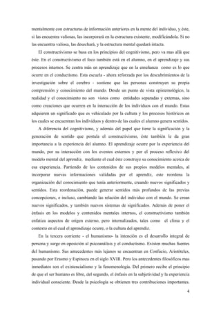 mentalmente con estructuras de información anteriores en la mente del individuo, y éste,
si las encuentra valiosas, las incorporará en la estructura existente, modificándola. Si no
las encuentra valiosa, las desechará, y la estructura mental quedará intacta.
El constructivismo se basa en los principios del cognitivismo, pero va mas allá que
éste. En el constructivismo el foco también está en el alumno, en el aprendizaje y sus
procesos internos. Se centra más en aprendizaje que en la enseñanza como es lo que
ocurre en el conductismo. Esta escuela - ahora reforzada por los descubrimientos de la
investigación sobre el cerebro - sostiene que las personas construyen su propia
comprensión y conocimiento del mundo. Desde un punto de vista epistemológico, la
realidad y el conocimiento no son vistos como entidades separadas y externas, sino
como creaciones que ocurren en la interacción de los individuos con el mundo. Estas
adquieren un significado que es vehiculado por la cultura y los procesos históricos en
los cuales se encuentran los individuos y dentro de las cuales el alumno genera sentidos.
A diferencia del cognitivismo, y además del papel que tiene la significación y la
generación de sentido que postula el constructivismo, éste también le da gran
importancia a la experiencia del alumno. El aprendizaje ocurre por la experiencia del
mundo, por su interacción con los eventos externos y por el proceso reflexivo del
modelo mental del aprendiz, mediante el cual éste construye su conocimiento acerca de
esa experiencia. Partiendo de los contenidos de sus propios modelos mentales, al
incorporar nuevas informaciones validadas por el aprendiz, este reordena la
organización del conocimiento que tenía anteriormente, creando nuevos significados y
sentidos. Esta reordenación, puede generar sentidos más profundos de las previas
concepciones, e incluso, cambiando las relación del individuo con el mundo. Se crean
nuevos significados, y también nuevos sistemas de significados. Además de poner el
énfasis en los modelos y contenidos mentales internos, el constructivismo también
enfatiza aspectos de origen externo, pero internalizados, tales como el clima y el
contexto en el cual el aprendizaje ocurre, o la cultura del aprendiz.
En la tercera corriente - el humanismo- la intención es el desarrollo integral de
persona y surge en oposición al psicoanálisis y el conductismo. Existen muchas fuentes
del humanismo. Sus antecedentes más lejanos se encuentran en Confucio, Aristóteles,
pasando por Erasmo y Espinoza en el siglo XVIII. Pero los antecedentes filosóficos mas
inmediatos son el existencialismo y la fenomenología. Del primero recibe el principio
de que el ser humano es libre, del segundo, el énfasis en la subjetividad y la experiencia
individual consciente. Desde la psicología se obtienen tres contribuciones importantes.
4
 