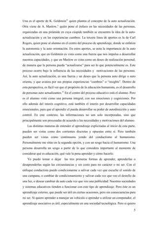 Una es el aporte de K. Goldsteinix
quien plantea el concepto de la auto actualización.
Otra viene de A. Maslow,x
quién pone el énfasis en las necesidades de las personas,
organizadas en una pirámide en cuya cúspide también se encuentra la idea de la auto-
actualización y en las experiencias cumbres. La tercera línea de aportes es la de Carl
Rogers, quien pone al alumno en el centro del proceso de aprendizaje, donde se enfatiza
la autonomía y la auto orientación. En estos aportes, se nota la importancia de la auto
actualización, que en Goldstein es vista como una fuerza que nos impulsa a desarrollar
nuestras capacidades, y que en Maslow es vista como un deseo de realización personal,
de manera que la persona pueda “actualizarse” para ser lo que potencialmente es. Este
proceso ocurre bajo la influencia de las necesidades y motivaciones de las personas.
Así, la auto actualización, es una fuerza y un deseo que la persona auto dirige o auto
orienta, y que avanza por sus propias experiencias “cumbres” o “insights”. Dentro de
esta perspectiva, es fácil ver que el propósito de la educación humanista, es el desarrollo
de personas auto actualizantes.xi
En el centro del proceso educativo está el alumno. Pero
es el alumno visto como una persona integral, con sus emociones y cogniciones. Por
ello además del interés cognitivo, está también el interés por desarrollar capacidades
emocionales, para que el aprendiz el pueda desarrollar su poder de autodirección y auto
control. En este contexto, las informaciones no son solo incorporadas, sino que
principalmente son procesadas de acuerdo a las necesidades y motivaciones del alumno.
Las distintas maneras de entender el aprendizaje explicitadas al inicio de esta parte,
pueden ser vistas como dos corrientes discretas y opuestas entre sí. Pero también
pueden ser vistas como contínuums yendo del conductismo al humanismo.
Personalmente me sitúo en la segunda opción, y con un sesgo hacia el humanismo. Una
persona desarrolla un sesgo a partir de lo que considera importante al momento de
considerar qué es educación, qué vale la pena aprender y cómo hacerlo.
Yo puedo tomar o dejar las tres primeras formas de aprender, aprenderlas o
desaprenderlas según las circunstancias y sin costo para mi carácter o mi ser. Con el
enfoque conductista puedo condicionarme a salivar cada vez que escuche el sonido de
una campana, o cambiar de condicionamiento y salivar cada vez que veo el destello de
una luz, o desear cambiar de auto cada vez que veo una publicidad. Nuestras sociedades
y sistemas educativos tienden a funcionar con este tipo de aprendizaje. Pero éste es un
aprendizaje externo, que puede ser útil en ciertas ocasiones, pero sin consecuencias para
mi ser. Si quiero aprender a manejar un vehículo o aprender a utilizar un computador, el
aprendizaje asociativo es útil, especialmente en una sociedad tecnológica. Pero si quiero
5
 