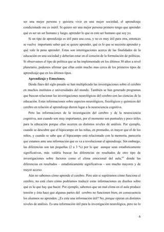 ser una mejor persona y quisiera vivir en una mejor sociedad, el aprendizaje
condicionado me es inútil. Si quiero ser una mejor persona primero tengo que aprender
qué es ser un ser humano y luego, aprender lo que es este ser humano que soy yo.
Si un tipo de aprendizaje es útil para una cosa, y no es muy útil para otra, entonces
se vuelve importante saber qué se quiere aprender, qué es lo que se necesita aprender y
qué vale la pena aprender. Estas son interrogaciones acerca de las finalidades de la
educación en una sociedad y deberían estar en el corazón de la formulación de políticas.
Si observamos el tipo de política que se ha implementado en los últimos 30 años a nivel
planetario, podemos afirmar que ellas están mucho mas cerca de los primeros tipos de
aprendizaje que en los últimos tipos.
Aprendizaje y Emociones.
Desde fines del siglo pasado se han multiplicado las investigaciones sobre el cerebro
en muchos institutos e universidades del mundo. También se han generado programas
que buscan relacionar las investigaciones neurológicas del cerebro con las ciencias de la
educación. Estas informaciones sobre aspectos neurológicos, fisiológicos y químicos del
cerebro en relación al aprendizaje dieron lugar a la neurociencia cognitiva.
Pero las informaciones de la investigación del cerebro y de la neurociencia
cognitiva, aun cuando son muy importantes, por el momento son puntuales y poco útiles
para la educación porque ellas ocurren en distintos niveles de análisis. Por ejemplo,
cuando se descubre que el hipocampo en las niñas, en promedio, es mayor que el de los
niños, y cuando se sabe que el hipocampo está relacionado con la memoria, parecería
que estamos ante una información que es va a revolucionar el aprendizaje. Sin embargo,
las diferencias son tan pequeñas (2 a 3 %) por lo que aunque sean estadísticamente
significativas, más valdría buscar las diferencias en resultados de otro tipo de
investigaciones sobre factores como el clima emocional del aula,xii
donde las
diferencias en resultados – estadísticamente significativas - son mucho mayores y de
mayor acceso.
Aún no sabemos cómo aprende el cerebro. Pero aún si supiéramos cómo funciona el
cerebro, no está claro cómo podríamos traducir estas informaciones en diseños sobre
qué es lo que hay que hacer. Por ejemplo, sabemos que un mal clima en el aula produce
tensión y ésta hace que algunas partes del cerebro no funcionen bien; en consecuencia
los alumnos no aprenden. ¿Es esta una información útil? No, porque operan en distintos
niveles de análisis. Es una información útil para la investigación neurológica, pero no lo
6
 