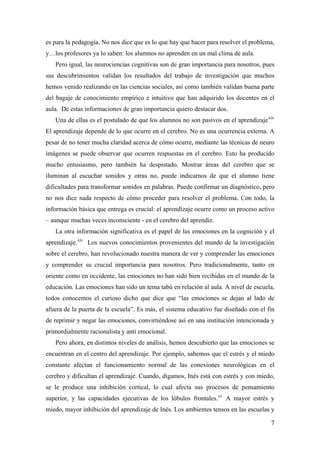 es para la pedagogía. No nos dice que es lo que hay que hacer para resolver el problema,
y…los profesores ya lo saben: los alumnos no aprenden en un mal clima de aula.
Pero igual, las neurociencias cognitivas son de gran importancia para nosotros, pues
sus descubrimientos validan los resultados del trabajo de investigación que muchos
hemos venido realizando en las ciencias sociales, así como también validan buena parte
del bagaje de conocimiento empírico e intuitivo que han adquirido los docentes en el
aula. De estas informaciones de gran importancia quiero destacar dos.
Una de ellas es el postulado de que los alumnos no son pasivos en el aprendizajexiii
El aprendizaje depende de lo que ocurre en el cerebro. No es una ocurrencia externa. A
pesar de no tener mucha claridad acerca de cómo ocurre, mediante las técnicas de neuro
imágenes se puede observar que ocurren respuestas en el cerebro. Esto ha producido
mucho entusiasmo, pero también ha despistado. Mostrar áreas del cerebro que se
iluminan al escuchar sonidos y otras no, puede indicarnos de que el alumno tiene
dificultades para transformar sonidos en palabras. Puede confirmar un diagnóstico, pero
no nos dice nada respecto de cómo proceder para resolver el problema. Con todo, la
información básica que entrega es crucial: el aprendizaje ocurre como un proceso activo
– aunque muchas veces inconsciente - en el cerebro del aprendiz.
La otra información significativa es el papel de las emociones en la cognición y el
aprendizaje.xiv
Los nuevos conocimientos provenientes del mundo de la investigación
sobre el cerebro, han revolucionado nuestra manera de ver y comprender las emociones
y comprender su crucial importancia para nosotros. Pero tradicionalmente, tanto en
oriente como en occidente, las emociones no han sido bien recibidas en el mundo de la
educación. Las emociones han sido un tema tabú en relación al aula. A nivel de escuela,
todos conocemos el curioso dicho que dice que “las emociones se dejan al lado de
afuera de la puerta de la escuela”. Es más, el sistema educativo fue diseñado con el fin
de reprimir y negar las emociones, convirtiéndose así en una institución intencionada y
primordialmente racionalista y anti emocional.
Pero ahora, en distintos niveles de análisis, hemos descubierto que las emociones se
encuentran en el centro del aprendizaje. Por ejemplo, sabemos que el estrés y el miedo
constante afectan el funcionamiento normal de las conexiones neurológicas en el
cerebro y dificultan el aprendizaje. Cuando, digamos, Inés está con estrés y con miedo,
se le produce una inhibición cortical, lo cual afecta sus procesos de pensamiento
superior, y las capacidades ejecutivas de los lóbulos frontales.xv
A mayor estrés y
miedo, mayor inhibición del aprendizaje de Inés. Los ambientes tensos en las escuelas y
7
 