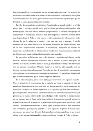 funciones cognitivas. La regulación es una competencia emocional. En ausencia de
otras emociones motivadoras a la acción - como es el interés en el caso de Inés - para
actuar Pedro necesita del miedo, pero también necesita mantenerlo regulado para que no
le impida la acción que quiere realizar: aprender.
Pero los dos aprendizajes son distintos. Con el miedo se aprende rápido y se olvida
rápido. Con el interés se aprende quizá igual de rápido, pero lo aprendido perdura más
tiempo porque tiene más sentido para Ines que para Pedro. Si situamos este ejemplo en
el contínuum de aprendizajes enunciado en la primera parte de este texto, podemos decir
que el aprendizaje de Pedro se sitúa más en el lado conductista: las informaciones no lo
afectan, lo que lo afecta es el miedo, y una vez que pase el examen, el miedo
desaparecerá, pero habrá reforzado su mecanismo de estudiar por miedo. Inés esta mas
en el lado constructivista humanista: la información transforma su manera de
relacionarse con el mundo, la información se transformará en conocimiento, perdurará
en el tiempo y no requerirá de condicionamientos para aprender.
Lo que quiero enfatizar con esto es lo siguiente. La relación del alumno con la
materia a aprender es emocional: le interesa o no le interesa, le gusta o no le gusta, lo
afecta o no lo afecta. Mientras menos lo afecta, y muestra menos interés, más adecuadas
son las técnicas conductistas. Mientras mayor es el interés, más adecuadas son las
técnicas constructivistas y humanistas. Así, todos los tipos de aprendizajes mencionados
al principio de este texto tienen su asiento en las emociones. El aprendizaje depende del
tipo de relación emocional que el alumno tenga con la materia.
En el lado del docente, en su acción pedagógica intervienen dos aspectos cruciales.
Uno es cognitivo: el conocimiento de la materia que tiene el docente. El otro es
emocional: la competencia emocional que un docente despliega en la conducción de
sus clases. Un aspecto de dicha competencia, es la capacidad que debe tener un docente,
para interpretar las emociones de los alumnos en relación a la materia que se enseña y al
proceso que el alumno está viviendo. Capacidad para poder interpretar el mundo interno
de los alumnos que se funda en la observación de lo emocional, gestual, expresivo,
responsivo y corporal; y competencia para intervenir los procesos de aprendizaje en el
alumno. La competencia emocional se puede lograr de manera intuitiva pero también es
una competencia que se puede aprender. xvi
Esta capacidad es propia de lo que todos
entendemos que es un buen docente: dado que el aprendizaje depende de lo que ocurre
al interior del alumno, la tarea del docente es transformar el miedo de Pedro en interés.
9
 