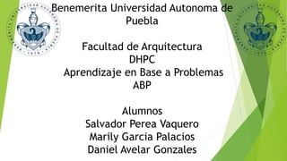 Benemerita Universidad Autonoma de
Puebla
Facultad de Arquitectura
DHPC
Aprendizaje en Base a Problemas
ABP
Alumnos
Salvador Perea Vaquero
Marily Garcia Palacios
Daniel Avelar Gonzales
 