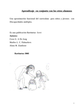 1
Aprendizaje en conjunto con los otros alumnos
Una aproximación funcional del currículum para niños y jóvenes con
Discapacidades múltiples.
Es una publicación Bartiméus- Icevi
Autores:
Coen G. A De Jong
Marlies L. C. Palmarkers
Alana M. Zambone
Bartiméus 2002
 