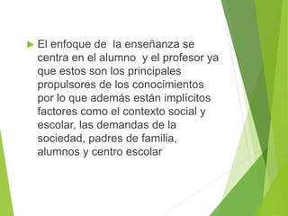  El enfoque de la enseñanza se
centra en el alumno y el profesor ya
que estos son los principales
propulsores de los conocimientos
por lo que además están implícitos
factores como el contexto social y
escolar, las demandas de la
sociedad, padres de familia,
alumnos y centro escolar
 