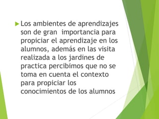  Los ambientes de aprendizajes
son de gran importancia para
propiciar el aprendizaje en los
alumnos, además en las visita
realizada a los jardines de
practica percibimos que no se
toma en cuenta el contexto
para propiciar los
conocimientos de los alumnos
 