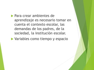  Para crear ambientes de
aprendizaje es necesario tomar en
cuenta el contexto escolar, las
demandas de los padres, de la
sociedad, la institución escolar.
 Variables como tiempo y espacio
 