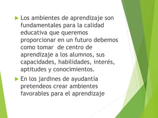  Los ambientes de aprendizaje son
fundamentales para la calidad
educativa que queremos
proporcionar en un futuro debemos
como tomar de centro de
aprendizaje a los alumnos, sus
capacidades, habilidades, interés,
aptitudes y conocimientos.
 En los jardines de ayudantía
pretendeos crear ambientes
favorables para el aprendizaje
 
