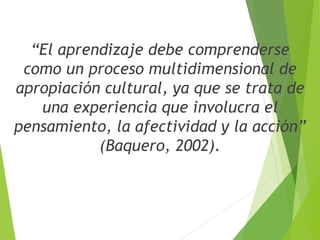 “El aprendizaje debe comprenderse
como un proceso multidimensional de
apropiación cultural, ya que se trata de
una experiencia que involucra el
pensamiento, la afectividad y la acción”
(Baquero, 2002).
 