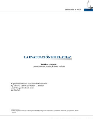 La evaluación en el aula
1
LA EVALUACIÓN EN EL AULA*
Lorrie A. Shepard
Universidad de Colorado, Campus Boulder
Capítulo 17 de la obra Educational Measurement
(4ª Edición) Editado por Robert L. Brennan
ACE/ Praeger Westport. 2006
pp. 623-646.
*Estoy muy agradecida con Rick Stiggins y Mark Wilson por los alentadores y estimulantes análisis de los borradores de este
capítulo
 