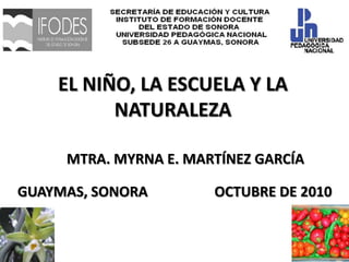EL NIÑO, LA ESCUELA Y LA NATURALEZA MTRA. MYRNA E. MARTÍNEZ GARCÍA GUAYMAS, SONORA                   OCTUBRE DE 2010 