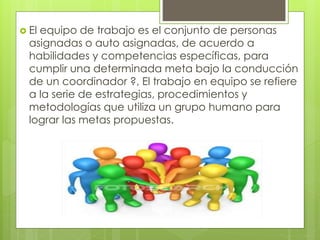  El equipo de trabajo es el conjunto de personas
asignadas o auto asignadas, de acuerdo a
habilidades y competencias específicas, para
cumplir una determinada meta bajo la conducción
de un coordinador ?, El trabajo en equipo se refiere
a la serie de estrategias, procedimientos y
metodologías que utiliza un grupo humano para
lograr las metas propuestas.
 