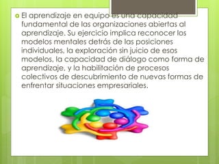  El aprendizaje en equipo es una capacidad
fundamental de las organizaciones abiertas al
aprendizaje. Su ejercicio implica reconocer los
modelos mentales detrás de las posiciones
individuales, la exploración sin juicio de esos
modelos, la capacidad de diálogo como forma de
aprendizaje, y la habilitación de procesos
colectivos de descubrimiento de nuevas formas de
enfrentar situaciones empresariales.
 