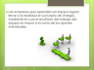  Las empresas que aprenden en equipo logran
llevar a la realidad el concepto de sinergia,
mediante el cual el resultado del trabajo del
equipo es mayor a la suma de los aportes
individuales.
 