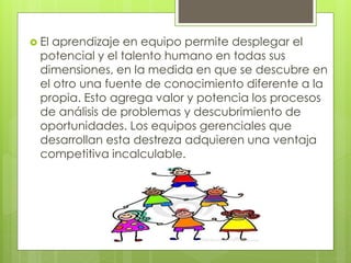  El aprendizaje en equipo permite desplegar el
potencial y el talento humano en todas sus
dimensiones, en la medida en que se descubre en
el otro una fuente de conocimiento diferente a la
propia. Esto agrega valor y potencia los procesos
de análisis de problemas y descubrimiento de
oportunidades. Los equipos gerenciales que
desarrollan esta destreza adquieren una ventaja
competitiva incalculable.
 