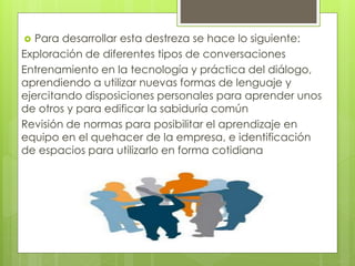  Para desarrollar esta destreza se hace lo siguiente:
Exploración de diferentes tipos de conversaciones
Entrenamiento en la tecnología y práctica del diálogo,
aprendiendo a utilizar nuevas formas de lenguaje y
ejercitando disposiciones personales para aprender unos
de otros y para edificar la sabiduría común
Revisión de normas para posibilitar el aprendizaje en
equipo en el quehacer de la empresa, e identificación
de espacios para utilizarlo en forma cotidiana
 