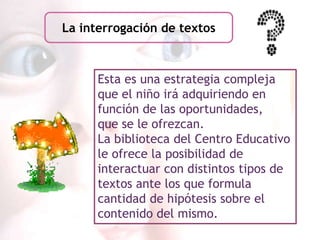 La interrogación de textos



      Esta es una estrategia compleja
      que el niño irá adquiriendo en
      función de las oportunidades,
      que se le ofrezcan.
      La biblioteca del Centro Educativo
      le ofrece la posibilidad de
      interactuar con distintos tipos de
      textos ante los que formula
      cantidad de hipótesis sobre el
      contenido del mismo.
 