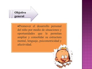 Objetivo
general


   Promover el desarrollo personal
  del niño por medio de situaciones y
  oportunidades que le permitan
  ampliar y consolidar su estructura
  mental, lenguaje, psicomotricidad y
  afectividad.
 