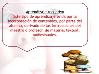 Aprendizaje receptivo
   Este tipo de aprendizaje se da por la
incorporación de contenidos, por parte del
 alumno, derivado de las instrucciones del
  maestro o profesor, de material textual,
               audiovisuales.
 