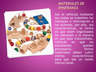 Son el vehículo mediante
los cuales se trasmiten los
mensajes o información a
los alumnos, por ello, sus
características, la forma
en que estén organizados
los mensajes y la manera
en que sean transmitidos,
influirán en que los
estudiantes         puedan
procesarlos.         Dichos
materiales deben cubrir
ciertas      características
para que sea un medio
instruccional.
 